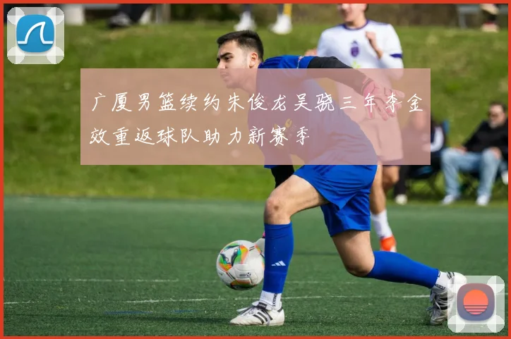 广厦男篮续约朱俊龙吴骁三年李金效重返球队助力新赛季