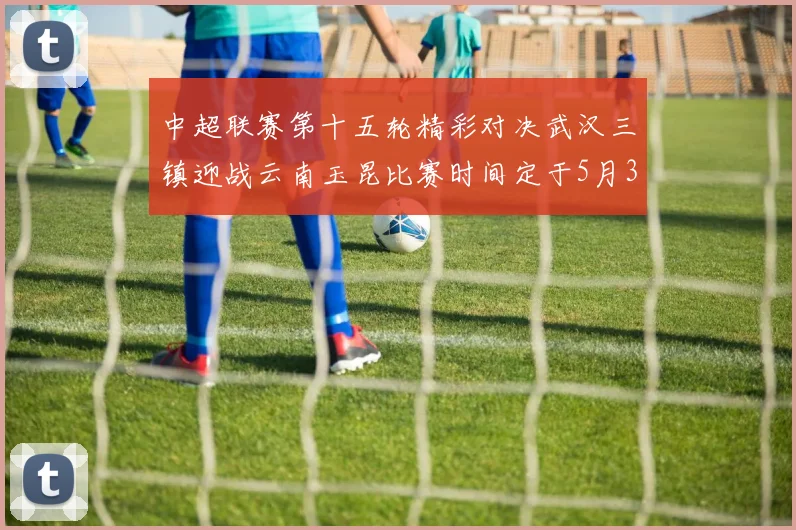 中超联赛第十五轮精彩对决武汉三镇迎战云南玉昆比赛时间定于5月31日19时35分