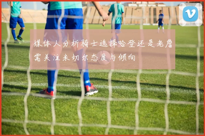 媒体人分析骑士选择哈登还是老詹需关注米切尔态度与倾向