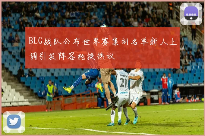 BLG战队公布世界赛集训名单新人上调引发阵容轮换热议