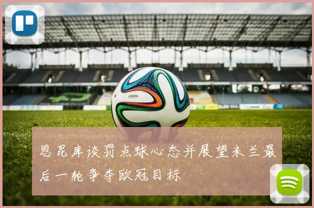 恩昆库谈罚点球心态并展望米兰最后一轮争夺欧冠目标