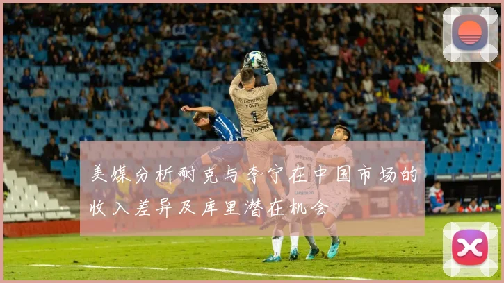 美媒分析耐克与李宁在中国市场的收入差异及库里潜在机会