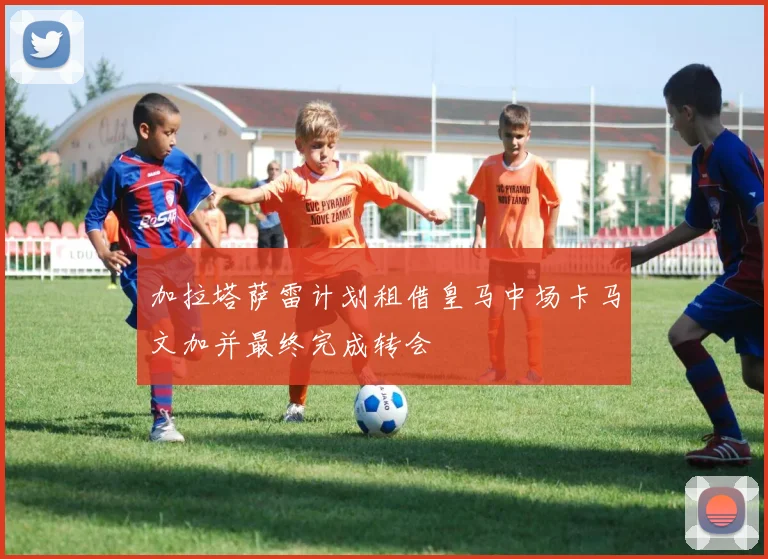 加拉塔萨雷计划租借皇马中场卡马文加并最终完成转会
