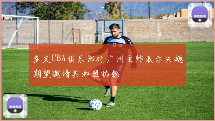 多支CBA俱乐部对广州主帅表示兴趣期望邀请其加盟执教