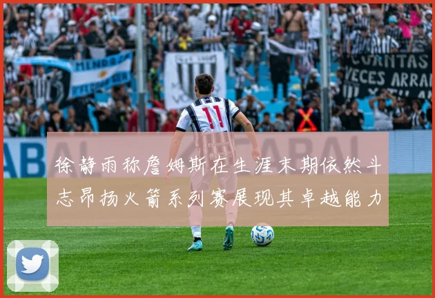 徐静雨称詹姆斯在生涯末期依然斗志昂扬火箭系列赛展现其卓越能力