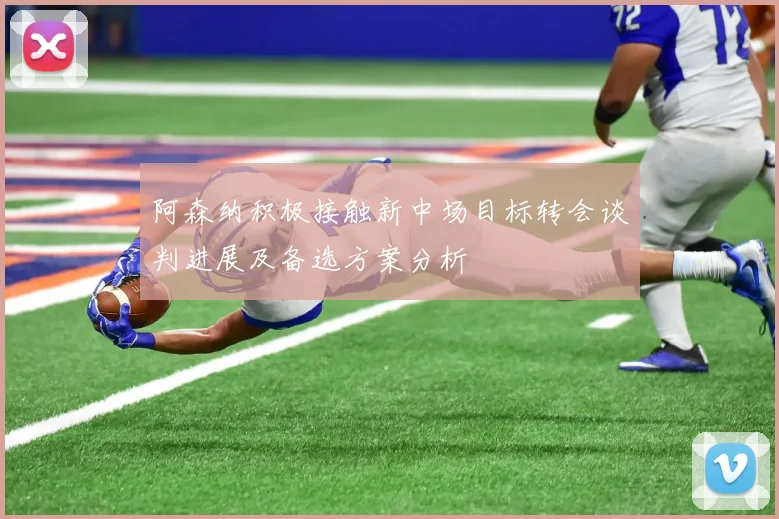 阿森纳积极接触新中场目标转会谈判进展及备选方案分析