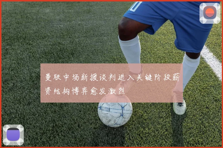 曼联中场新援谈判进入关键阶段薪资结构博弈愈发激烈