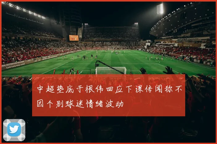 中超垫底于根伟回应下课传闻称不因个别球迷情绪波动