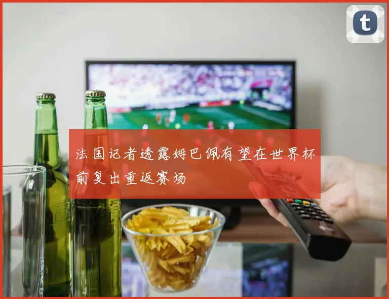 法国记者透露姆巴佩有望在世界杯前复出重返赛场